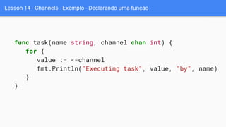Lesson 14 - Channels - Exemplo - Declarando uma função
func task(name string, channel chan int) {
for {
value := <-channel
fmt.Println("Executing task", value, "by", name)
}
}
 