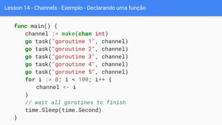 Lesson 14 - Channels - Exemplo - Declarando uma função
func main() {
channel := make(chan int)
go task("goroutine 1", channel)
go task("goroutine 2", channel)
go task("goroutine 3", channel)
go task("goroutine 4", channel)
go task("goroutine 5", channel)
for i := 0; i < 100; i++ {
channel <- i
}
// wait all gorotines to finish
time.Sleep(time.Second)
}
 