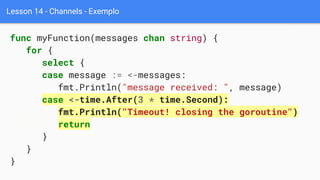 Lesson 14 - Channels - Exemplo
func myFunction(messages chan string) {
for {
select {
case message := <-messages:
fmt.Println("message received: ", message)
case <-time.After(3 * time.Second):
fmt.Println("Timeout! closing the goroutine")
return
}
}
}
 