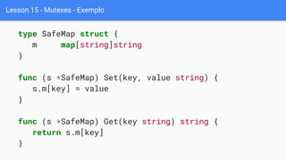 Lesson 15 - Mutexes - Exemplo
type SafeMap struct {
m map[string]string
}
func (s *SafeMap) Set(key, value string) {
s.m[key] = value
}
func (s *SafeMap) Get(key string) string {
return s.m[key]
}
 