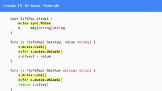 Lesson 15 - Mutexes - Exemplo
type SafeMap struct {
mutex sync.Mutex
m map[string]string
}
func (s *SafeMap) Set(key, value string) {
s.mutex.Lock()
defer s.mutex.Unlock()
s.m[key] = value
}
func (s *SafeMap) Get(key string) string {
s.mutex.Lock()
defer s.mutex.Unlock()
return s.m[key]
}
 
