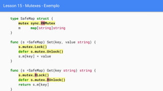Lesson 15 - Mutexes - Exemplo
type SafeMap struct {
mutex sync.RWMutex
m map[string]string
}
func (s *SafeMap) Set(key, value string) {
s.mutex.Lock()
defer s.mutex.Unlock()
s.m[key] = value
}
func (s *SafeMap) Get(key string) string {
s.mutex.RLock()
defer s.mutex.RUnlock()
return s.m[key]
}
 