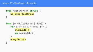 Lesson 17 - WaitGroup - Exemplo
type MultiWorker struct {
wg sync.WaitGroup
}
func (w *MultiWorker) Run() {
for i := 0; i < 100; i++ {
w.wg.Add(1)
go w.runJob(i)
}
w.wg.Wait()
}
 