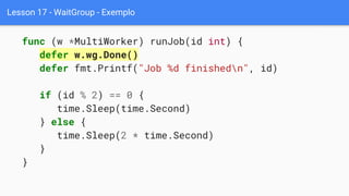 Lesson 17 - WaitGroup - Exemplo
func (w *MultiWorker) runJob(id int) {
defer w.wg.Done()
defer fmt.Printf("Job %d finishedn", id)
if (id % 2) == 0 {
time.Sleep(time.Second)
} else {
time.Sleep(2 * time.Second)
}
}
 