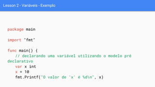 Lesson 2 - Variáveis - Exemplo
package main
import "fmt"
func main() {
// declarando uma variável utilizando o modelo pré
declarativo
var x int
x = 10
fmt.Printf("O valor de 'x' é %dn", x)
 