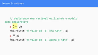 Lesson 2 - Variáveis
// declarando uma variável utilizando o modelo
auto-declarativo
a := 20
fmt.Printf("O valor de 'a' era %dn", a)
a = 30
fmt.Printf("O valor de 'a' agora é %dn", a)
 