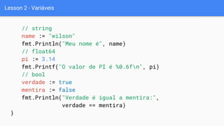 Lesson 2 - Variáveis
// string
name := "wilson"
fmt.Println("Meu nome é", name)
// float64
pi := 3.14
fmt.Printf("O valor de PI é %0.6fn", pi)
// bool
verdade := true
mentira := false
fmt.Println("Verdade é igual a mentira:",
verdade == mentira)
}
 