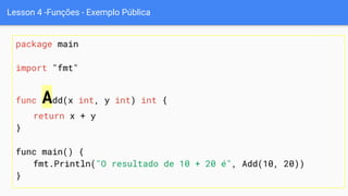 Lesson 4 -Funções - Exemplo Pública
package main
import "fmt"
func Add(x int, y int) int {
return x + y
}
func main() {
fmt.Println("O resultado de 10 + 20 é", Add(10, 20))
}
 