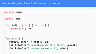 Lesson 4 -Funções - Exemplo Parâmetros continuados
package main
import "fmt"
func Add(x, y int) (int, int) {
return x + y, 0
}
func main() {
result, other := Add(10, 20)
fmt.Println("O resultado de 10 + 20 é", result)
fmt.Println("O parametro extra é", other)
}
 