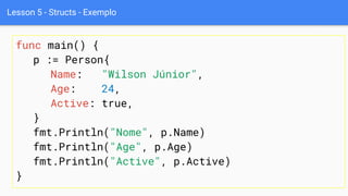 Lesson 5 - Structs - Exemplo
func main() {
p := Person{
Name: "Wilson Júnior",
Age: 24,
Active: true,
}
fmt.Println("Nome", p.Name)
fmt.Println("Age", p.Age)
fmt.Println("Active", p.Active)
}
 