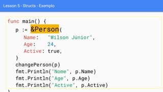 Lesson 5 - Structs - Exemplo
func main() {
p := &Person{
Name: "Wilson Júnior",
Age: 24,
Active: true,
}
changePerson(p)
fmt.Println("Nome", p.Name)
fmt.Println("Age", p.Age)
fmt.Println("Active", p.Active)
 