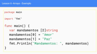 Lesson 6 -Arrays - Exemplo
package main
import "fmt"
func main() {
var mandamentos [2]string
mandamentos[0] = "Amor"
mandamentos[1] = "Paz"
fmt.Println("Mandamentos: ", mandamentos)
}
 