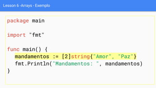 Lesson 6 -Arrays - Exemplo
package main
import "fmt"
func main() {
mandamentos := [2]string{"Amor", "Paz"}
fmt.Println("Mandamentos: ", mandamentos)
}
 
