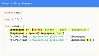 Lesson 6 - Slices - Exemplo
package main
import "fmt"
func main() {
linguagens := []string{"python", "ruby", "javascript"}
linguagens = append(linguagens, "go")
fmt.Println("Linguagens da globo.com: ", linguagens)
fmt.Println("Linguagens da globo.com: ", linguagens[1:3])
 