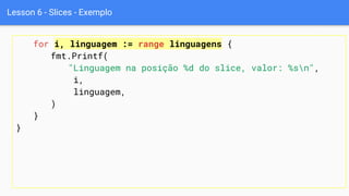 Lesson 6 - Slices - Exemplo
for i, linguagem := range linguagens {
fmt.Printf(
"Linguagem na posição %d do slice, valor: %sn",
i,
linguagem,
)
}
}
 