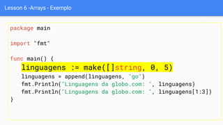 Lesson 6 -Arrays - Exemplo
package main
import "fmt"
func main() {
linguagens := make([]string, 0, 5)
linguagens = append(linguagens, "go")
fmt.Println("Linguagens da globo.com: ", linguagens)
fmt.Println("Linguagens da globo.com: ", linguagens[1:3])
}
 