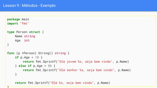 Lesson 9 - Métodos - Exemplo
package main
import "fmt"
type Person struct {
Name string
Age int
}
func (p *Person) String() string {
if p.Age < 18 {
return fmt.Sprintf("Olá jovem %s, seja bem vindo", p.Name)
} else if p.Age > 50 {
return fmt.Sprintf("Olá senhor %s, seja bem vindo", p.Name)
}
return fmt.Sprintf("Olá %s, seja bem vindo", p.Name)
 