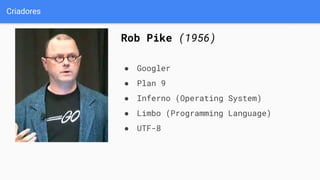 Criadores
Rob Pike (1956)
● Googler
● Plan 9
● Inferno (Operating System)
● Limbo (Programming Language)
● UTF-8
 