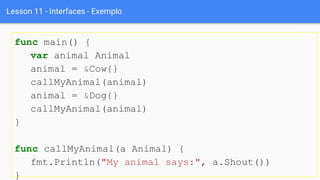 Lesson 11 - Interfaces - Exemplo
func main() {
var animal Animal
animal = &Cow{}
callMyAnimal(animal)
animal = &Dog{}
callMyAnimal(animal)
}
func callMyAnimal(a Animal) {
fmt.Println("My animal says:", a.Shout())
}
 