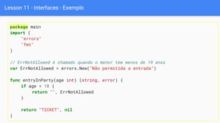 Lesson 11 - Interfaces - Exemplo
package main
import (
"errors"
"fmt"
)
// ErrNotAllowed é chamado quando o menor tem menos de 19 anos
var ErrNotAllowed = errors.New("Não permitida a entrada")
func entryInParty(age int) (string, error) {
if age < 18 {
return "", ErrNotAllowed
}
return "TICKET", nil
}
 