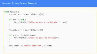 Lesson 11 - Interfaces - Exemplo
func main() {
ticket, err := entryInParty(17)
if err != nil {
fmt.Println("Falha ao entrar na Balada: ", err)
}
ticket, err = entryInParty(17)
if err == ErrNotAllowed {
fmt.Println("Chame os pais da criança!")
}
fmt.Println("Ticket liberado", ticket)
}
 