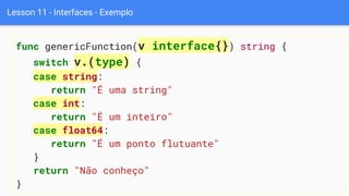 Lesson 11 - Interfaces - Exemplo
func genericFunction(v interface{}) string {
switch v.(type) {
case string:
return "É uma string"
case int:
return "É um inteiro"
case float64:
return "É um ponto flutuante"
}
return "Não conheço"
}
 