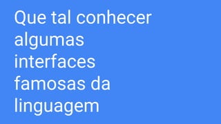 Que tal conhecer
algumas
interfaces
famosas da
linguagem
 