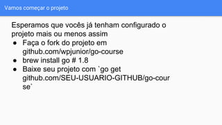 Vamos começar o projeto
● Faça o fork do projeto em
github.com/wpjunior/go-course
● brew install go # 1.8
● Baixe seu projeto com `go get
github.com/SEU-USUARIO-GITHUB/go-cour
se`
Esperamos que vocês já tenham configurado o
projeto mais ou menos assim
 