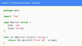 Lesson 12 - Errors estruturados - Exemplo
package main
import "fmt"
type MyError struct {
Code int
Cause string
}
func (e *MyError) Error() string {
return fmt.Sprintf("Error %d", e.Code)
}
 