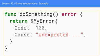 Lesson 12 - Errors estruturados - Exemplo
func doSomething() error {
return &MyError{
Code: 100,
Cause: "Unexpected ...",
}
}
 