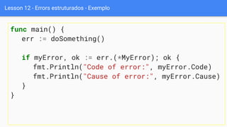 Lesson 12 - Errors estruturados - Exemplo
func main() {
err := doSomething()
if myError, ok := err.(*MyError); ok {
fmt.Println("Code of error:", myError.Code)
fmt.Println("Cause of error:", myError.Cause)
}
}
 