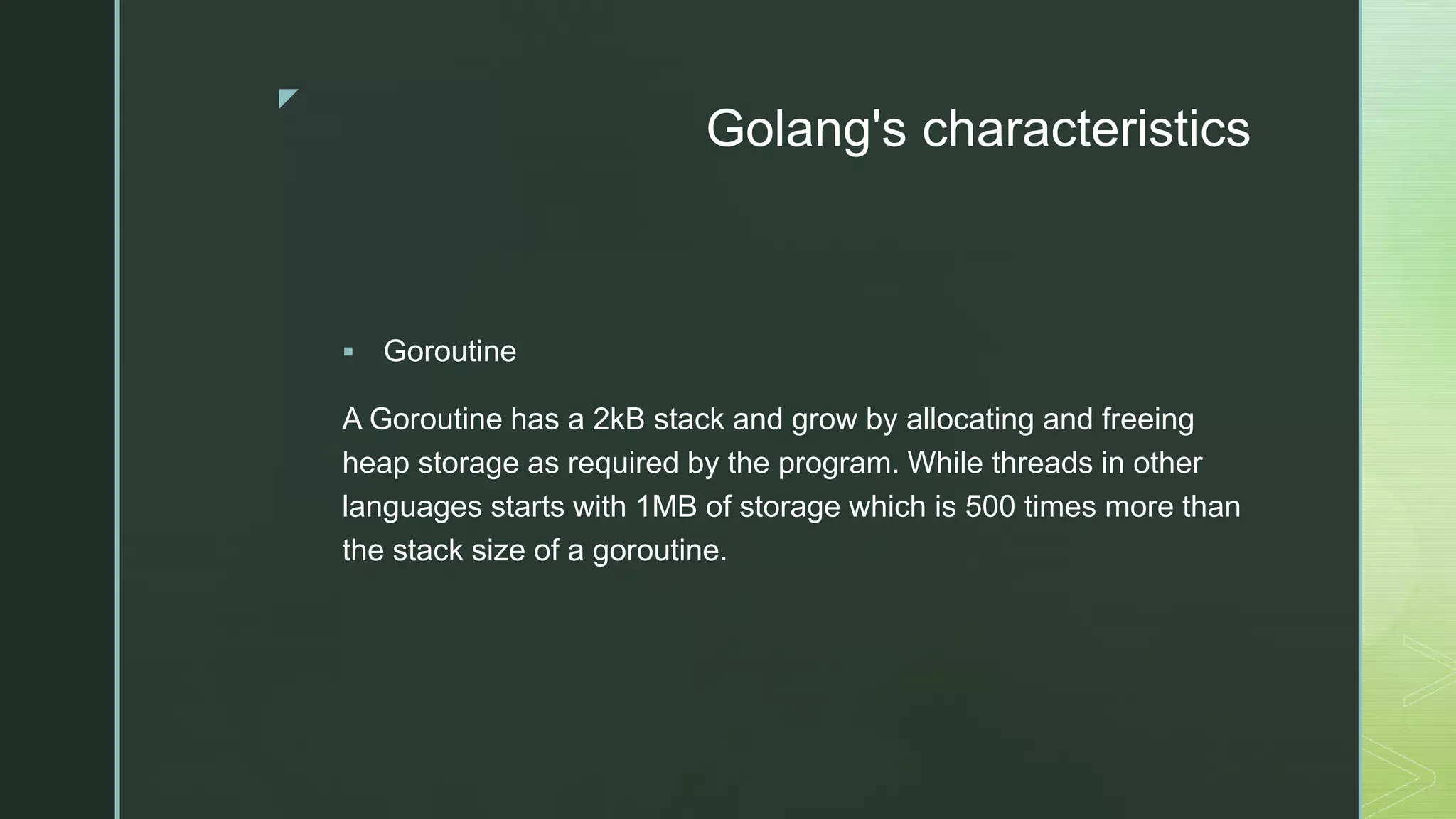 z Golang's characteristics  Goroutine A Goroutine has a 2kB stack and grow by allocating and freeing heap storage as required by the program. While threads in other languages starts with 1MB of storage which is 500 times more than the stack size of a goroutine. 