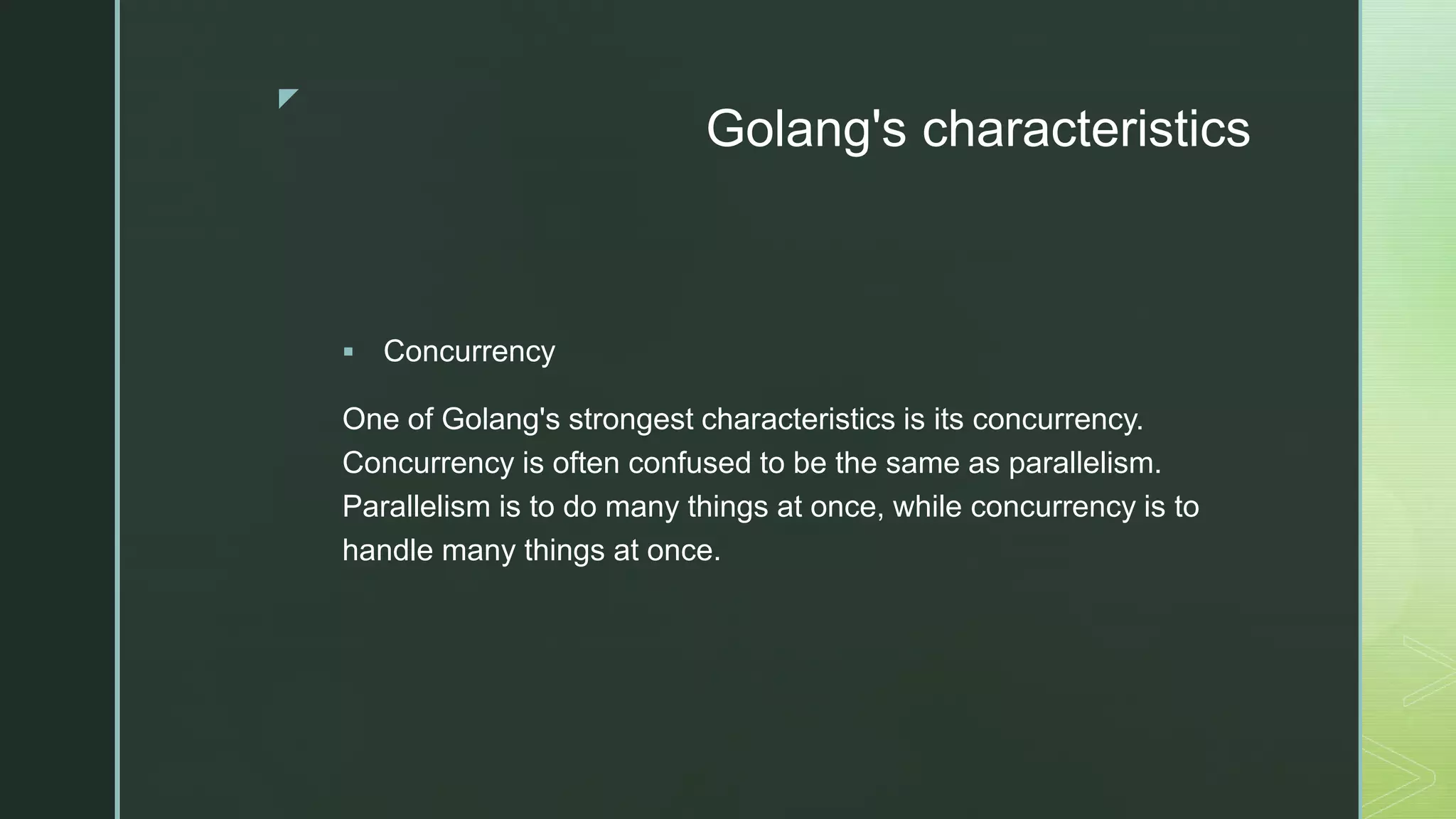 z Golang's characteristics  Concurrency One of Golang's strongest characteristics is its concurrency. Concurrency is often confused to be the same as parallelism. Parallelism is to do many things at once, while concurrency is to handle many things at once. 