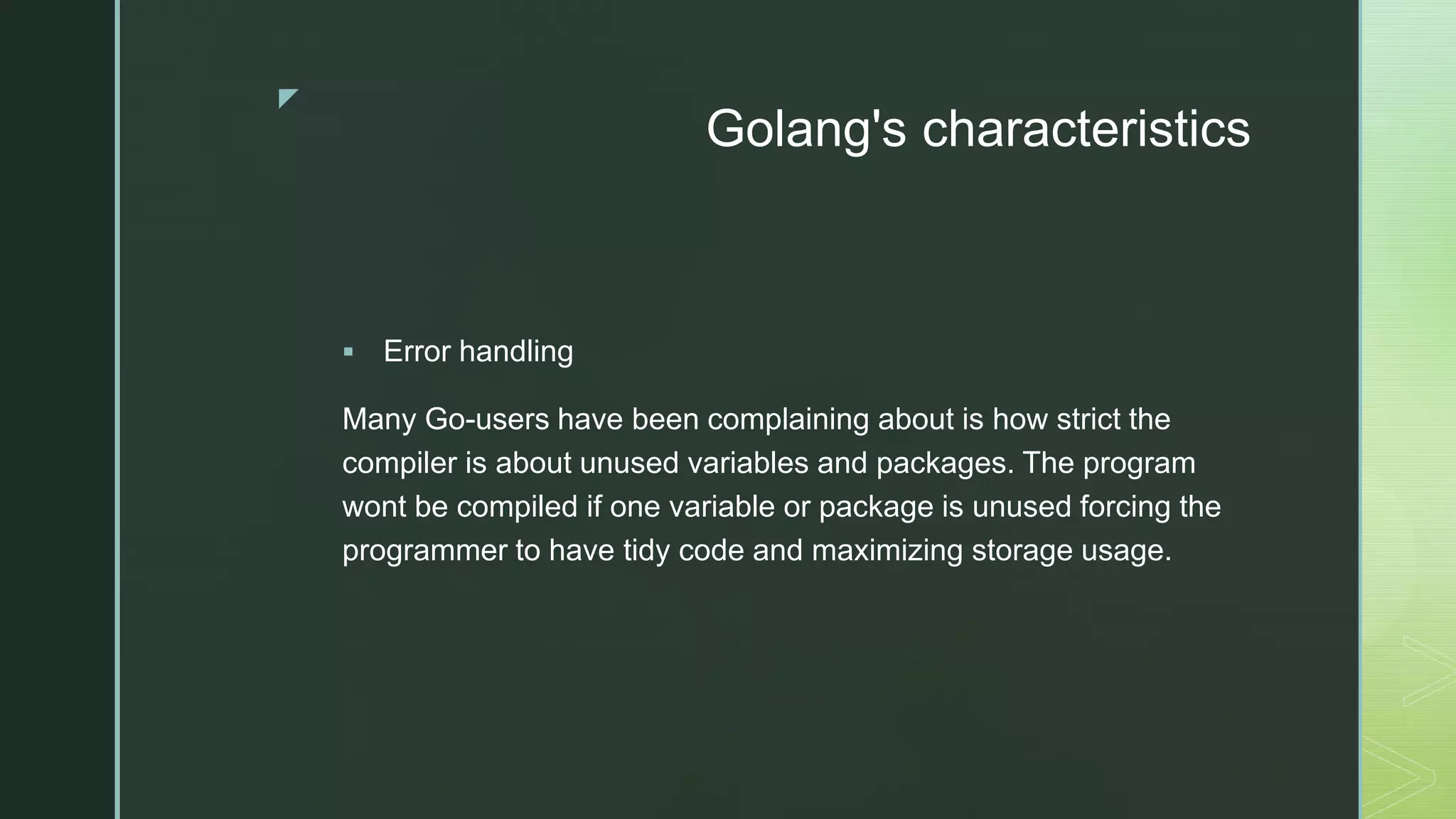 z Golang's characteristics  Error handling Many Go-users have been complaining about is how strict the compiler is about unused variables and packages. The program wont be compiled if one variable or package is unused forcing the programmer to have tidy code and maximizing storage usage. 
