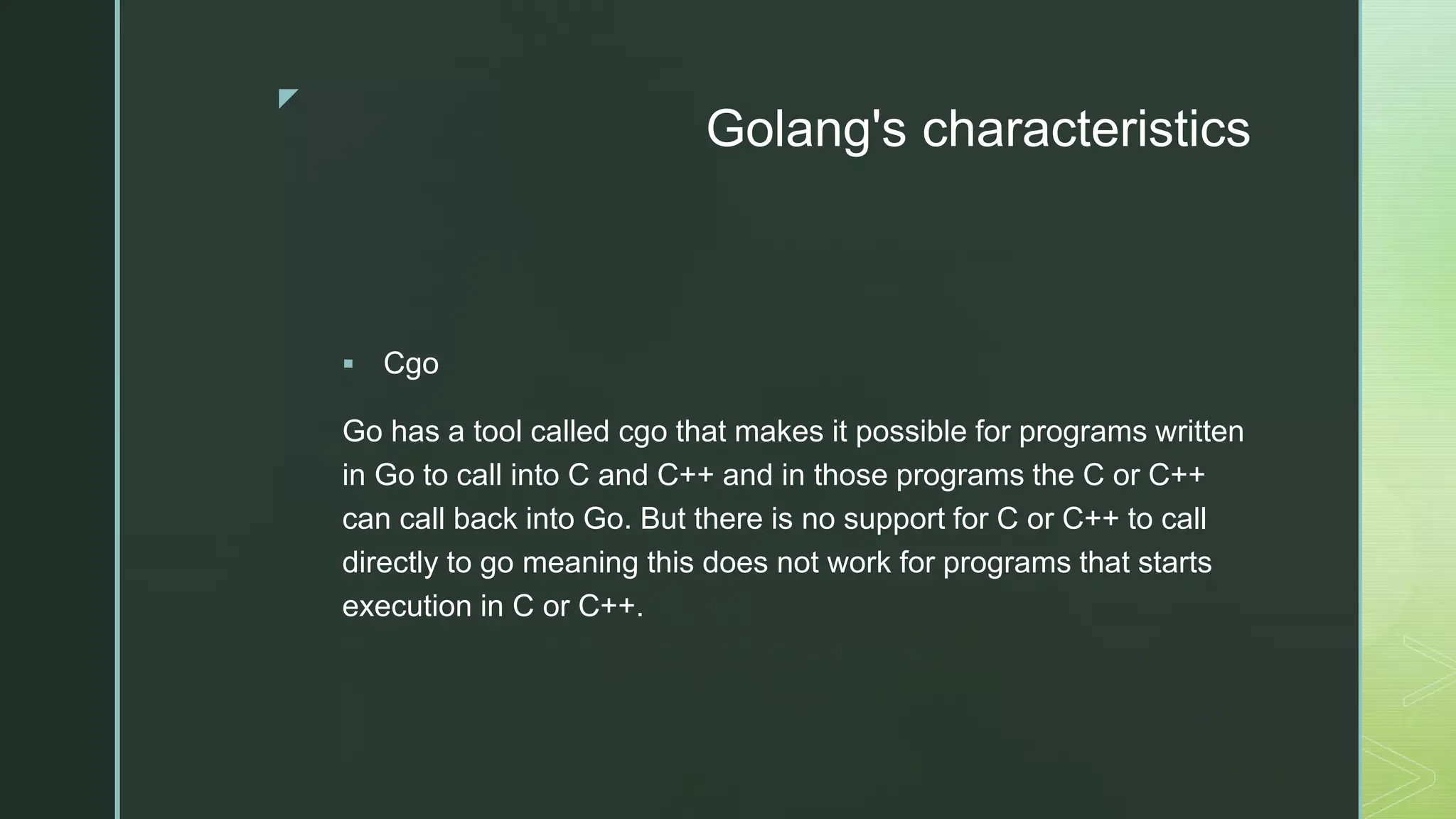 z Golang's characteristics  Cgo Go has a tool called cgo that makes it possible for programs written in Go to call into C and C++ and in those programs the C or C++ can call back into Go. But there is no support for C or C++ to call directly to go meaning this does not work for programs that starts execution in C or C++. 