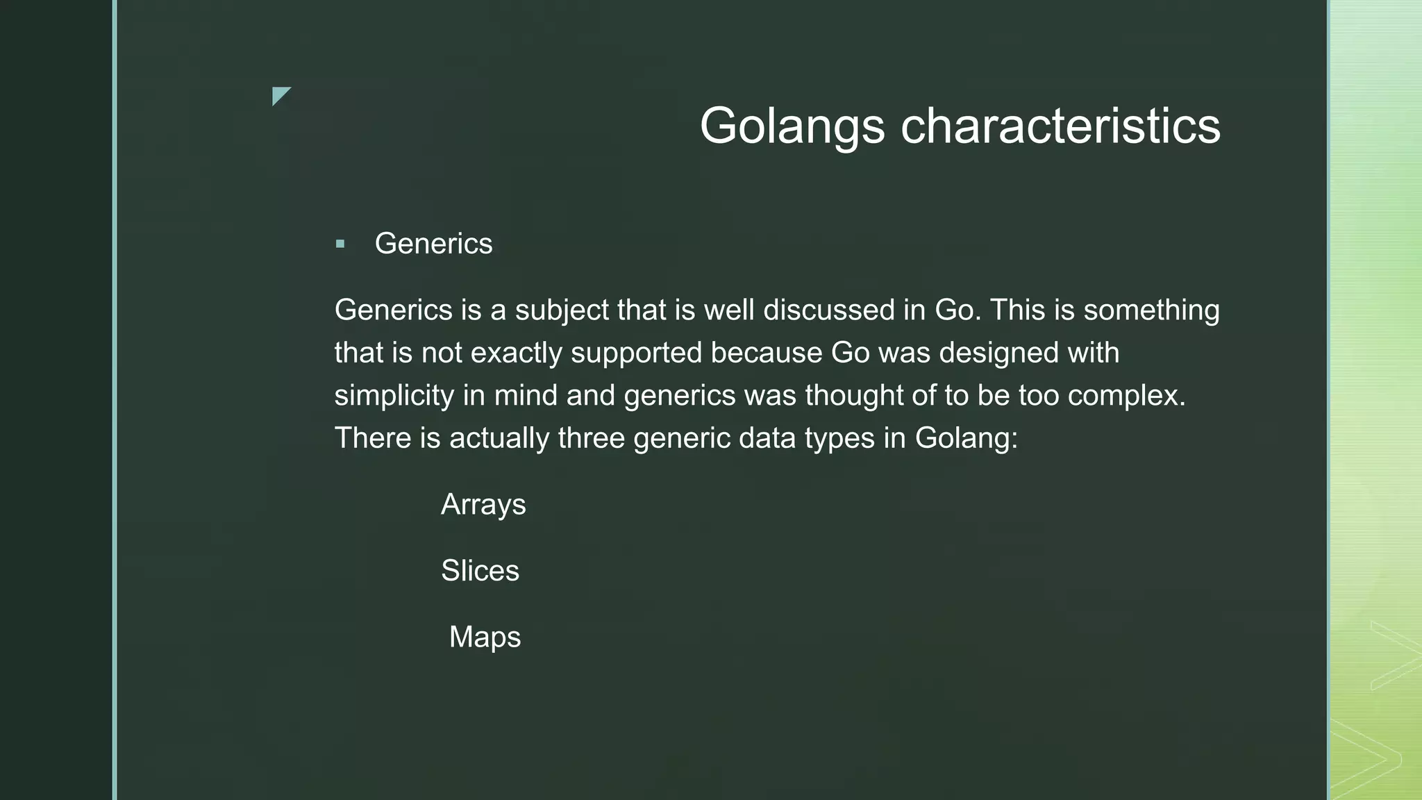 z Golangs characteristics  Generics Generics is a subject that is well discussed in Go. This is something that is not exactly supported because Go was designed with simplicity in mind and generics was thought of to be too complex. There is actually three generic data types in Golang: Arrays Slices Maps 