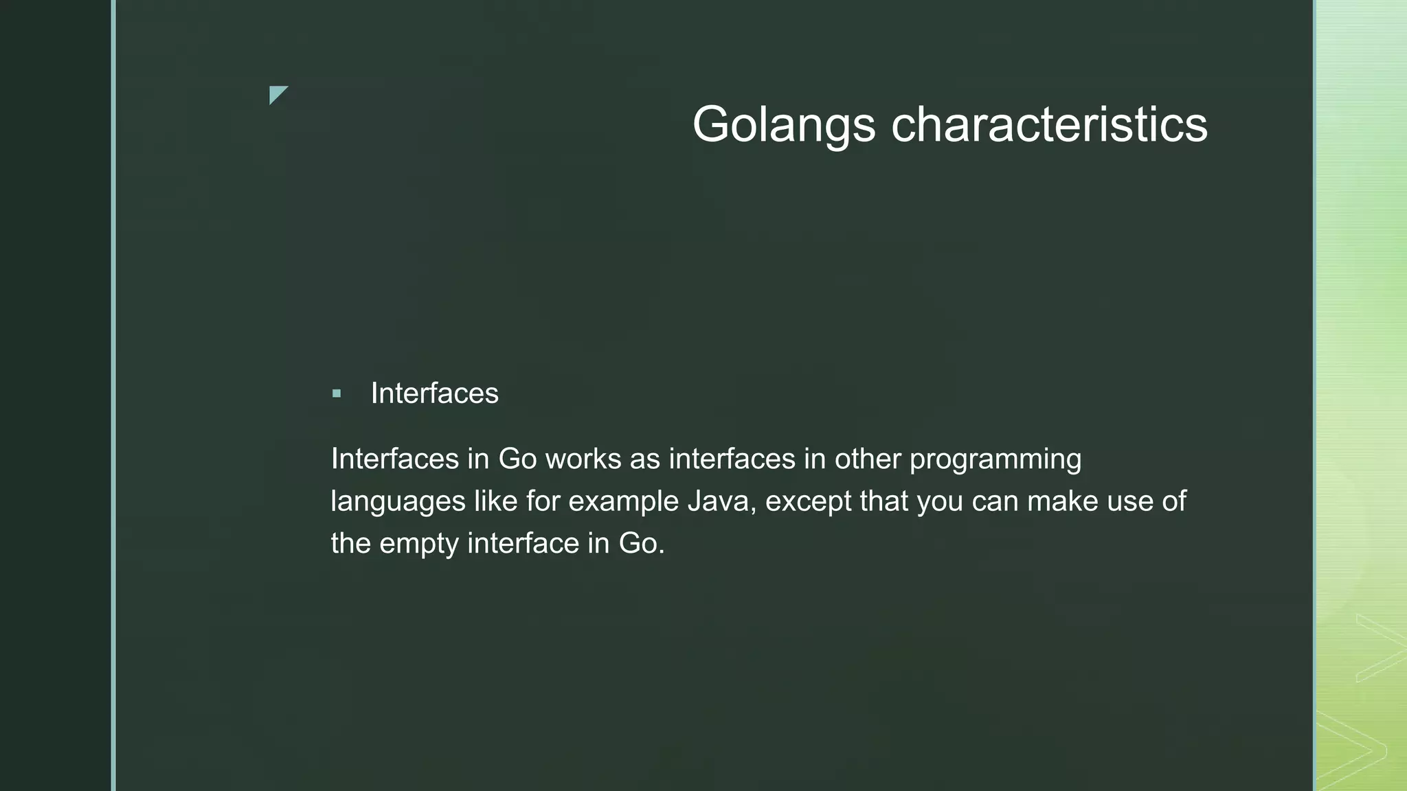 z Golangs characteristics  Interfaces Interfaces in Go works as interfaces in other programming languages like for example Java, except that you can make use of the empty interface in Go. 
