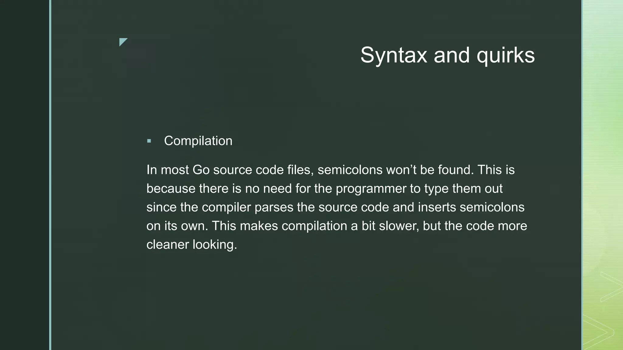 z Syntax and quirks  Compilation In most Go source code files, semicolons won’t be found. This is because there is no need for the programmer to type them out since the compiler parses the source code and inserts semicolons on its own. This makes compilation a bit slower, but the code more cleaner looking. 