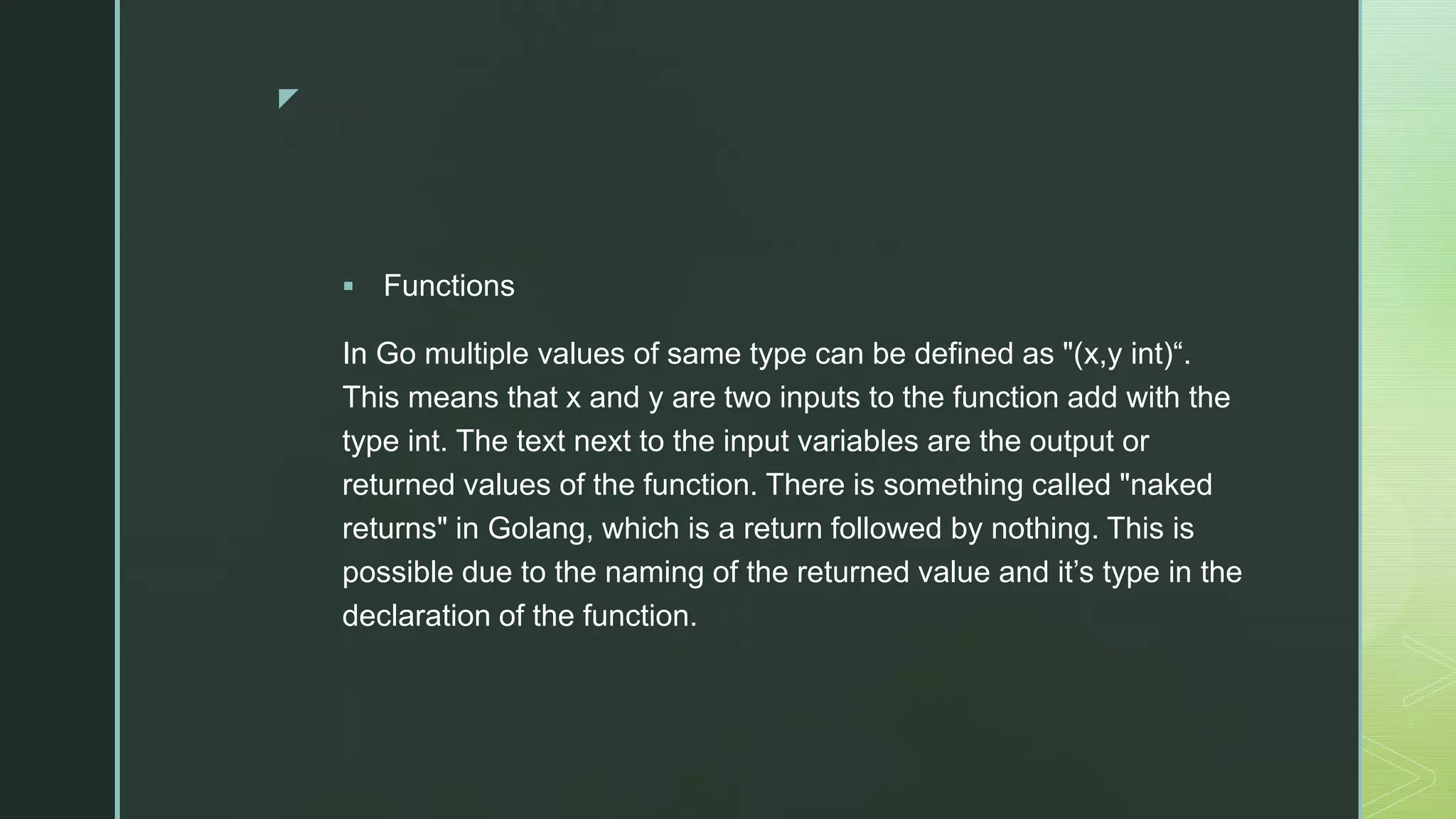 z  Functions In Go multiple values of same type can be defined as "(x,y int)“. This means that x and y are two inputs to the function add with the type int. The text next to the input variables are the output or returned values of the function. There is something called "naked returns" in Golang, which is a return followed by nothing. This is possible due to the naming of the returned value and it’s type in the declaration of the function. 