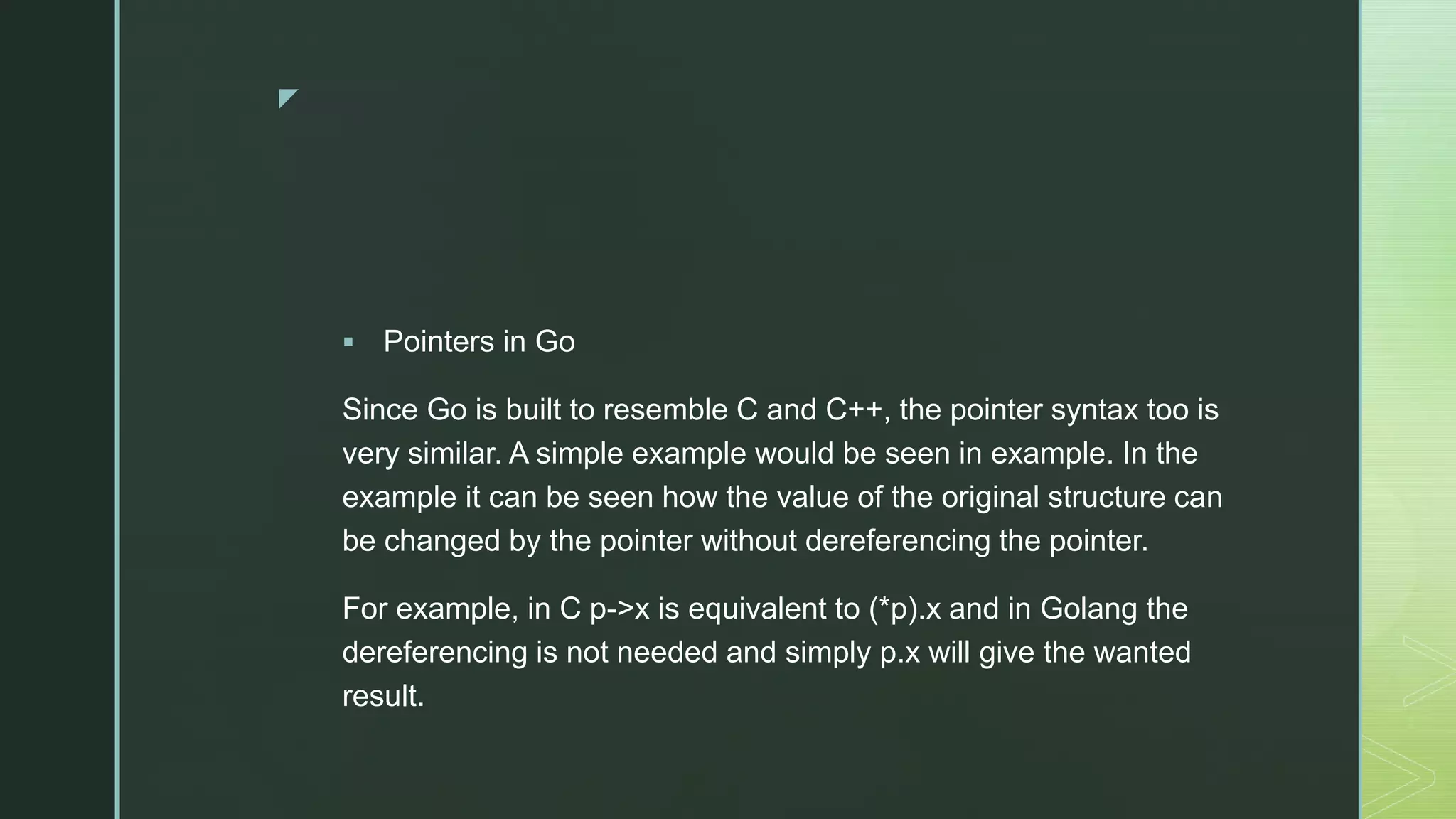 z  Pointers in Go Since Go is built to resemble C and C++, the pointer syntax too is very similar. A simple example would be seen in example. In the example it can be seen how the value of the original structure can be changed by the pointer without dereferencing the pointer. For example, in C p->x is equivalent to (*p).x and in Golang the dereferencing is not needed and simply p.x will give the wanted result. 