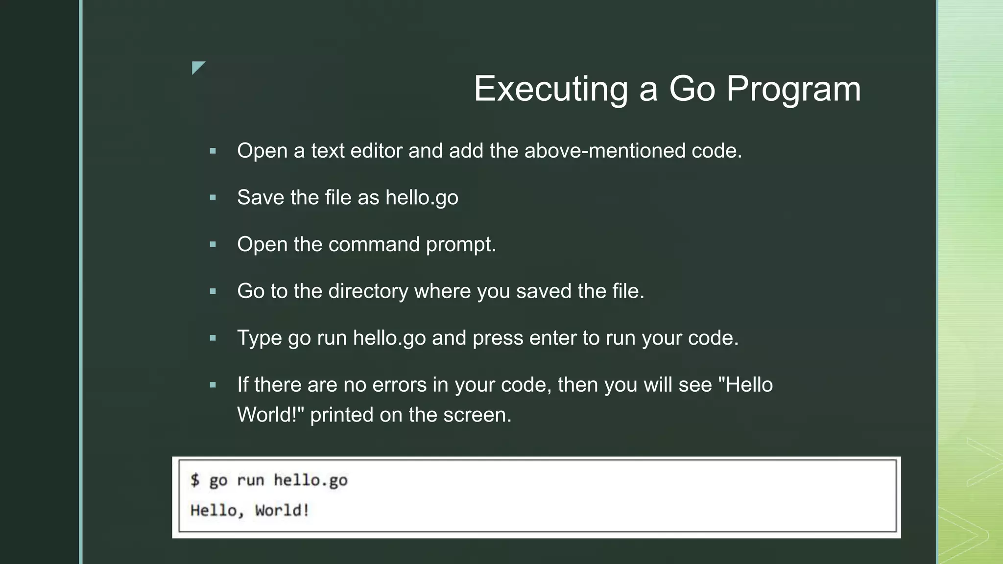 z Executing a Go Program  Open a text editor and add the above-mentioned code.  Save the file as hello.go  Open the command prompt.  Go to the directory where you saved the file.  Type go run hello.go and press enter to run your code.  If there are no errors in your code, then you will see "Hello World!" printed on the screen. 