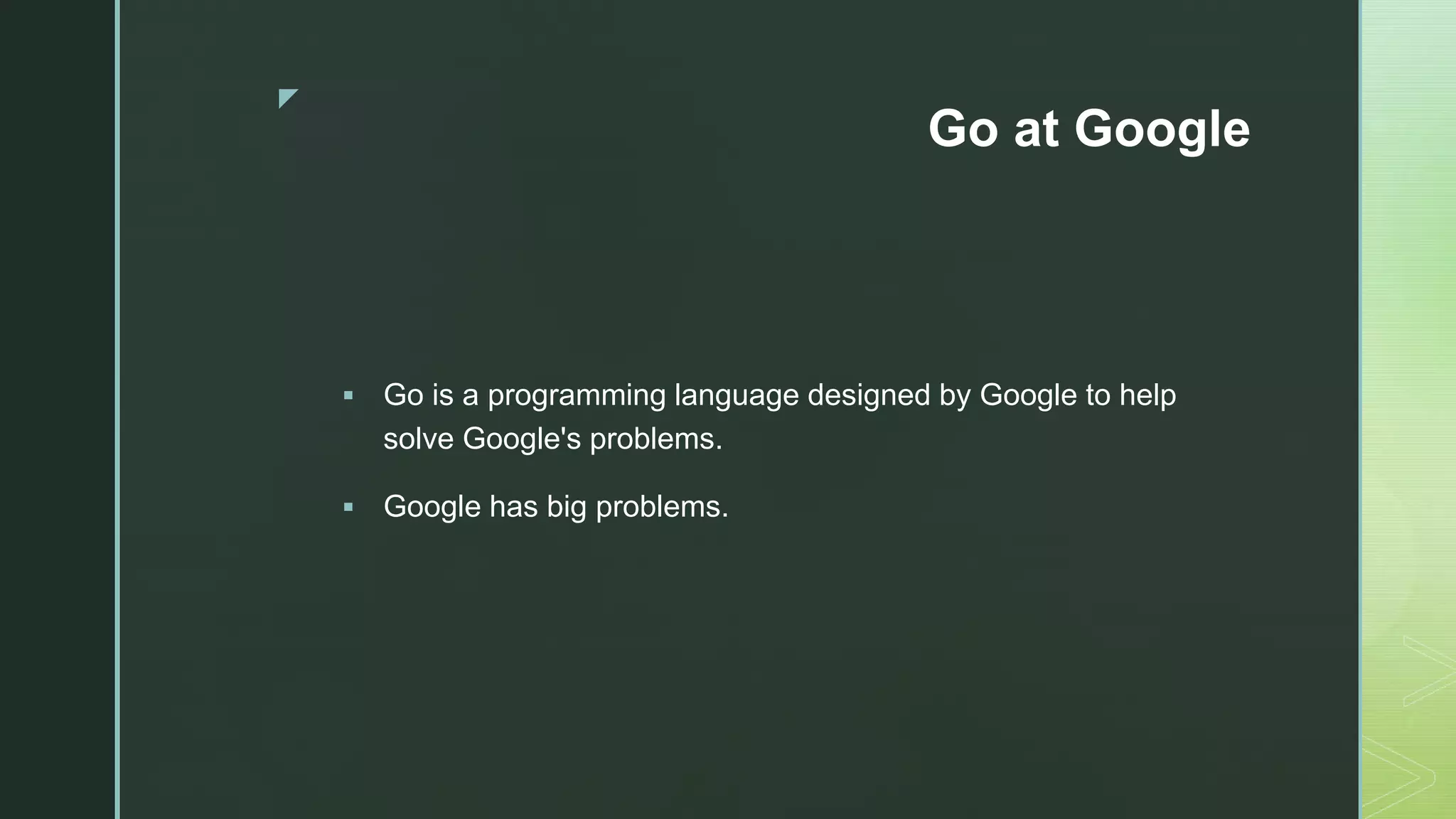 z Go at Google  Go is a programming language designed by Google to help solve Google's problems.  Google has big problems. 