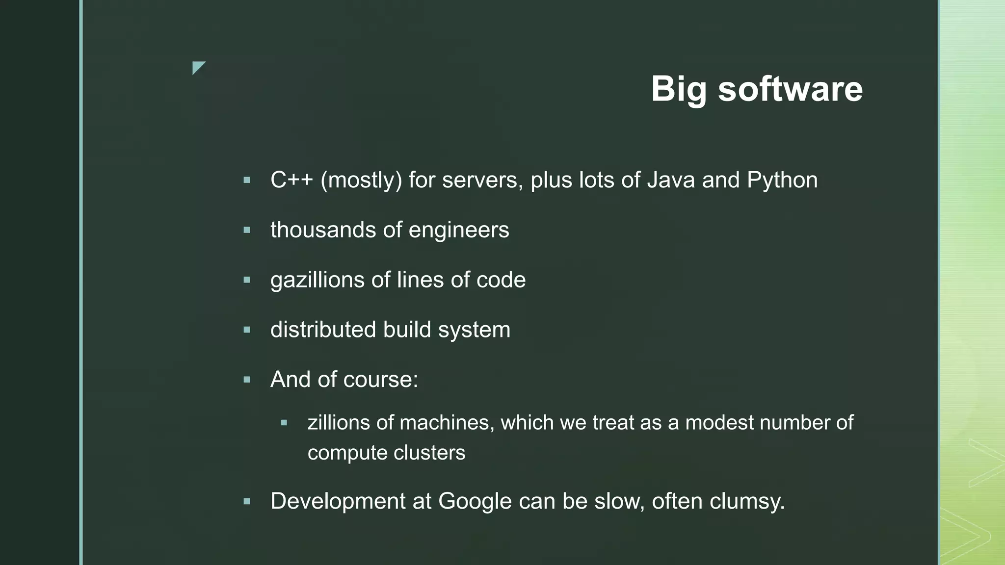 z Big software  C++ (mostly) for servers, plus lots of Java and Python  thousands of engineers  gazillions of lines of code  distributed build system  And of course:  zillions of machines, which we treat as a modest number of compute clusters  Development at Google can be slow, often clumsy. 