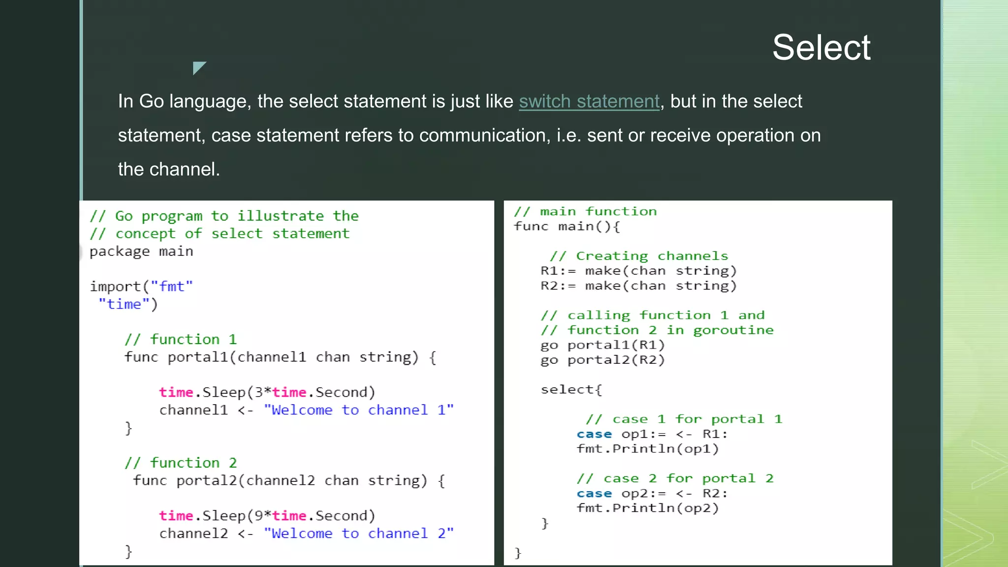 z Select In Go language, the select statement is just like switch statement, but in the select statement, case statement refers to communication, i.e. sent or receive operation on the channel. 
