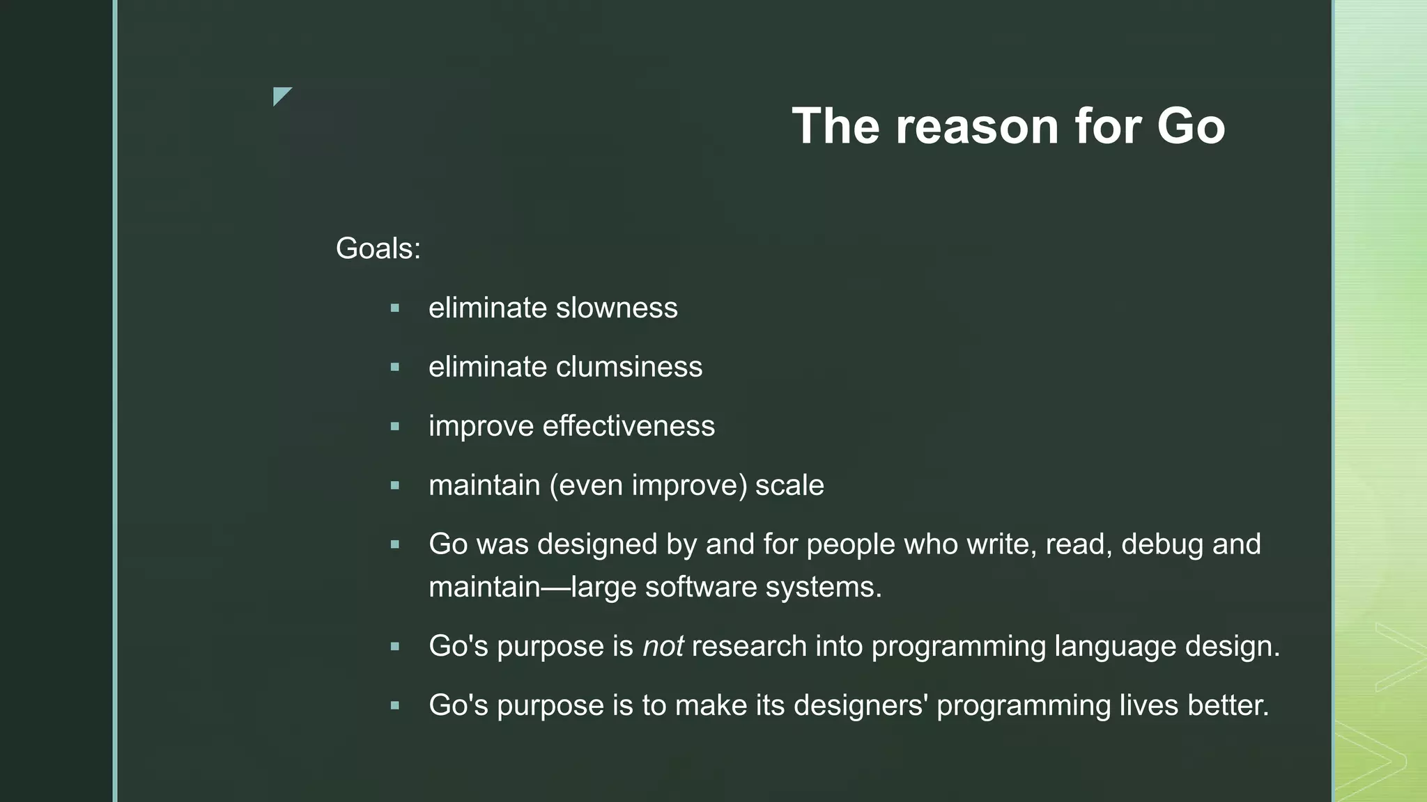 z The reason for Go Goals:  eliminate slowness  eliminate clumsiness  improve effectiveness  maintain (even improve) scale  Go was designed by and for people who write, read, debug and maintain—large software systems.  Go's purpose is not research into programming language design.  Go's purpose is to make its designers' programming lives better. 