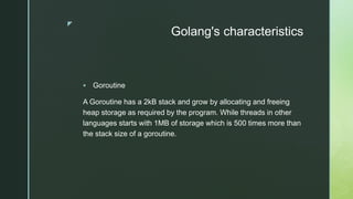 z
Golang's characteristics
 Goroutine
A Goroutine has a 2kB stack and grow by allocating and freeing
heap storage as required by the program. While threads in other
languages starts with 1MB of storage which is 500 times more than
the stack size of a goroutine.
 
