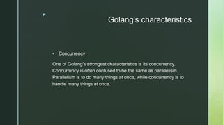 z
Golang's characteristics
 Concurrency
One of Golang's strongest characteristics is its concurrency.
Concurrency is often confused to be the same as parallelism.
Parallelism is to do many things at once, while concurrency is to
handle many things at once.
 