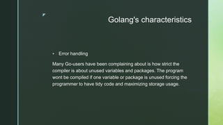 z
Golang's characteristics
 Error handling
Many Go-users have been complaining about is how strict the
compiler is about unused variables and packages. The program
wont be compiled if one variable or package is unused forcing the
programmer to have tidy code and maximizing storage usage.
 