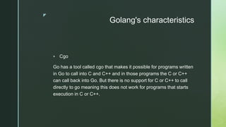 z
Golang's characteristics
 Cgo
Go has a tool called cgo that makes it possible for programs written
in Go to call into C and C++ and in those programs the C or C++
can call back into Go. But there is no support for C or C++ to call
directly to go meaning this does not work for programs that starts
execution in C or C++.
 