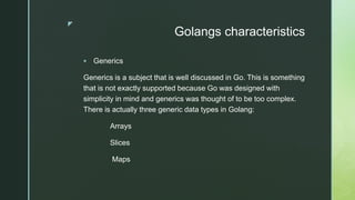 z
Golangs characteristics
 Generics
Generics is a subject that is well discussed in Go. This is something
that is not exactly supported because Go was designed with
simplicity in mind and generics was thought of to be too complex.
There is actually three generic data types in Golang:
Arrays
Slices
Maps
 